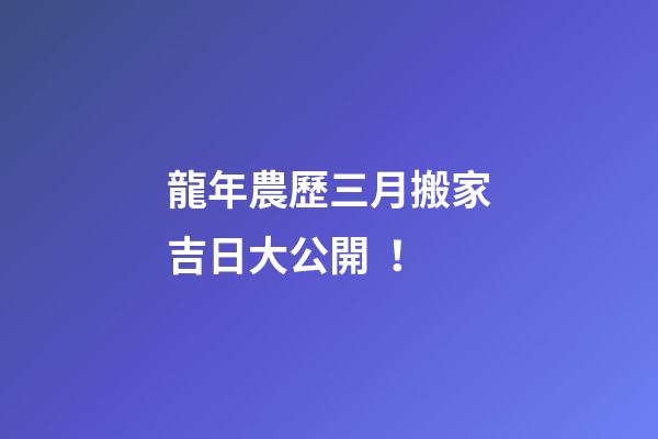 龍年農歷三月搬家吉日大公開！